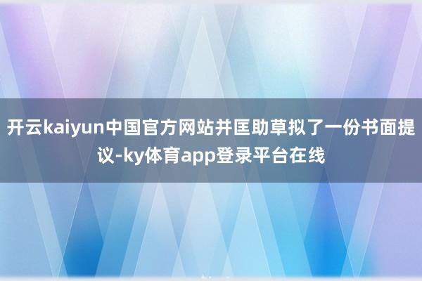 开云kaiyun中国官方网站并匡助草拟了一份书面提议-ky体育app登录平台在线