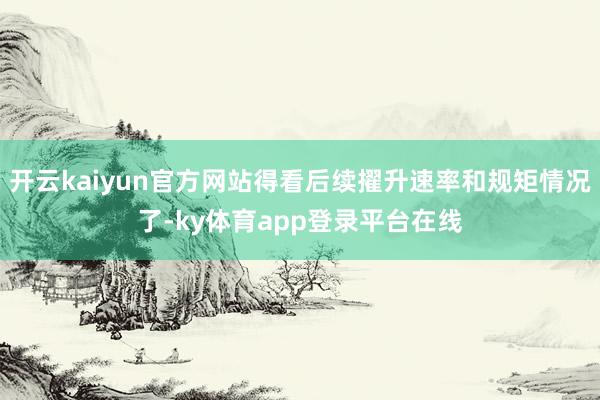 开云kaiyun官方网站得看后续擢升速率和规矩情况了-ky体育app登录平台在线