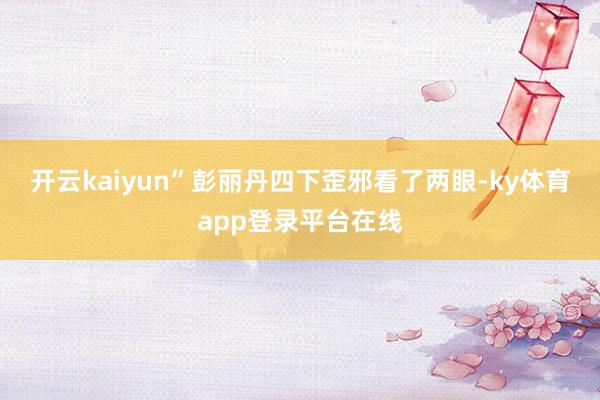 开云kaiyun”彭丽丹四下歪邪看了两眼-ky体育app登录平台在线