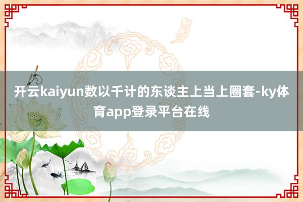 开云kaiyun数以千计的东谈主上当上圈套-ky体育app登录平台在线