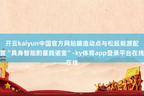 开云kaiyun中国官方网站臆造动点与松延能源配置“具身智能酌量践诺室”-ky体育app登录平台在线
