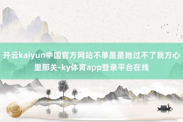 开云kaiyun中国官方网站不单是是她过不了我方心里那关-ky体育app登录平台在线