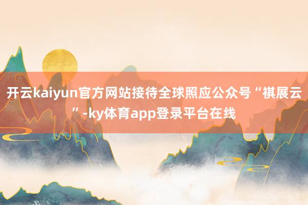 开云kaiyun官方网站接待全球照应公众号“祺展云”-ky体育app登录平台在线