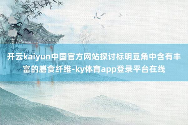 开云kaiyun中国官方网站探讨标明豆角中含有丰富的膳食纤维-ky体育app登录平台在线