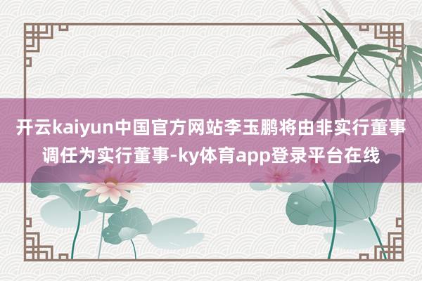 开云kaiyun中国官方网站李玉鹏将由非实行董事调任为实行董事-ky体育app登录平台在线