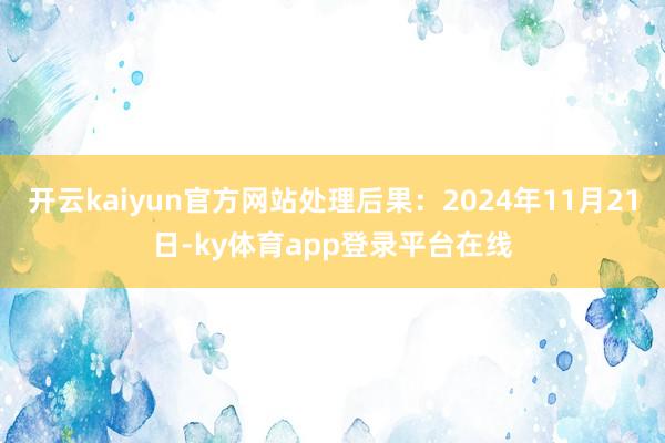 开云kaiyun官方网站处理后果：2024年11月21日-ky体育app登录平台在线