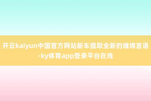 开云kaiyun中国官方网站新车摄取全新的缠绵言语-ky体育app登录平台在线