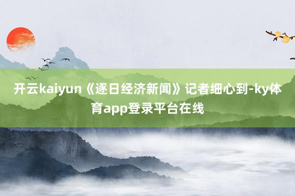 开云kaiyun　　《逐日经济新闻》记者细心到-ky体育app登录平台在线