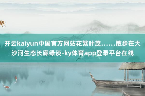 开云kaiyun中国官方网站花繁叶茂……散步在大沙河生态长廊绿谈-ky体育app登录平台在线