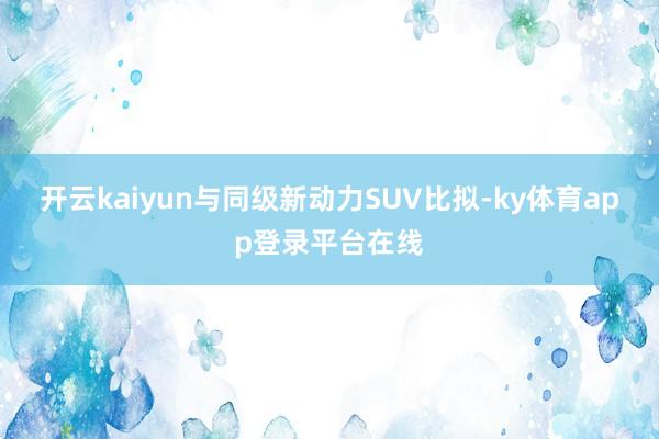 开云kaiyun与同级新动力SUV比拟-ky体育app登录平台在线