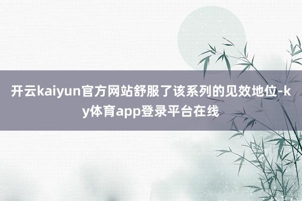 开云kaiyun官方网站舒服了该系列的见效地位-ky体育app登录平台在线