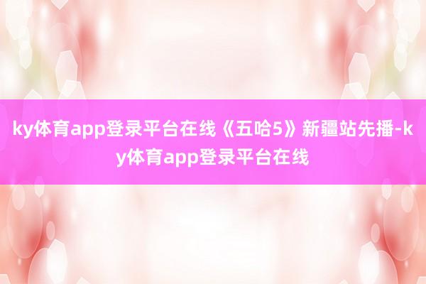 ky体育app登录平台在线《五哈5》新疆站先播-ky体育app登录平台在线