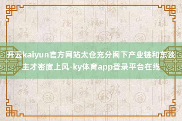 开云kaiyun官方网站太仓充分阁下产业链和东谈主才密度上风-ky体育app登录平台在线