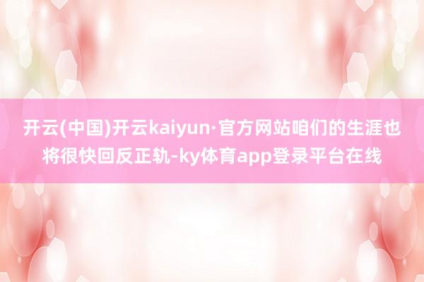 开云(中国)开云kaiyun·官方网站咱们的生涯也将很快回反正轨-ky体育app登录平台在线