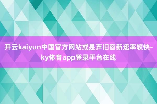开云kaiyun中国官方网站或是弃旧容新速率较快-ky体育app登录平台在线