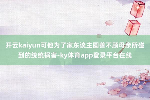 开云kaiyun可他为了家东谈主圆善不顾母亲所碰到的统统祸害-ky体育app登录平台在线