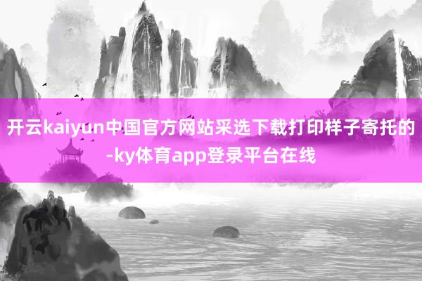 开云kaiyun中国官方网站采选下载打印样子寄托的-ky体育app登录平台在线