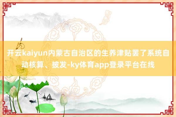 开云kaiyun内蒙古自治区的生养津贴罢了系统自动核算、披发-ky体育app登录平台在线