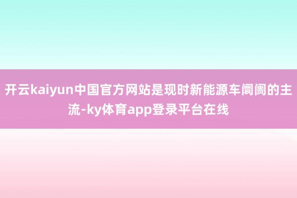 开云kaiyun中国官方网站是现时新能源车阛阓的主流-ky体育app登录平台在线