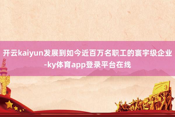 开云kaiyun发展到如今近百万名职工的寰宇级企业-ky体育app登录平台在线