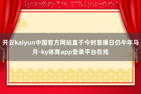开云kaiyun中国官方网站直于今时首播日仍牛年马月-ky体育app登录平台在线