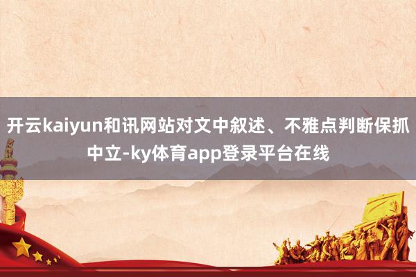 开云kaiyun和讯网站对文中叙述、不雅点判断保抓中立-ky体育app登录平台在线