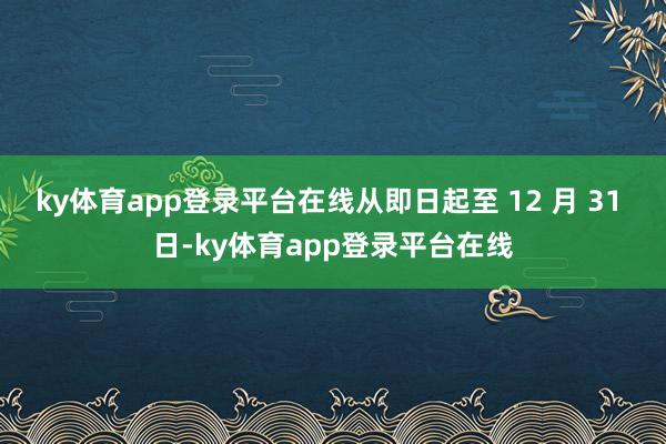 ky体育app登录平台在线从即日起至 12 月 31 日-ky体育app登录平台在线