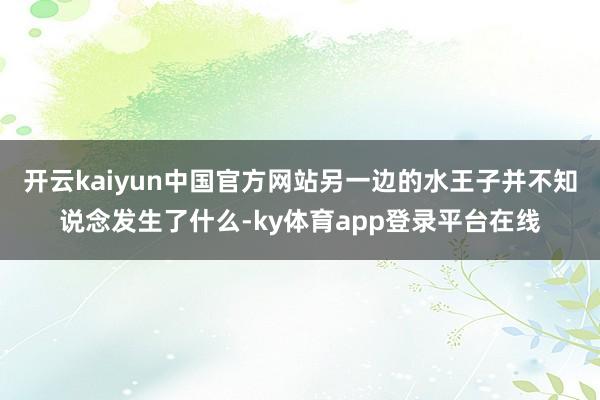开云kaiyun中国官方网站另一边的水王子并不知说念发生了什么-ky体育app登录平台在线