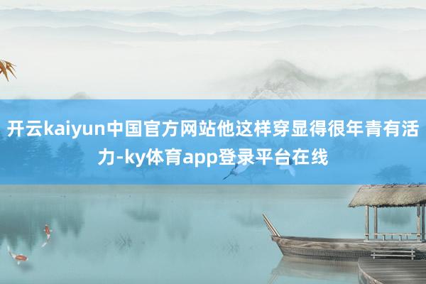 开云kaiyun中国官方网站他这样穿显得很年青有活力-ky体育app登录平台在线