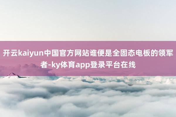 开云kaiyun中国官方网站谁便是全固态电板的领军者-ky体育app登录平台在线