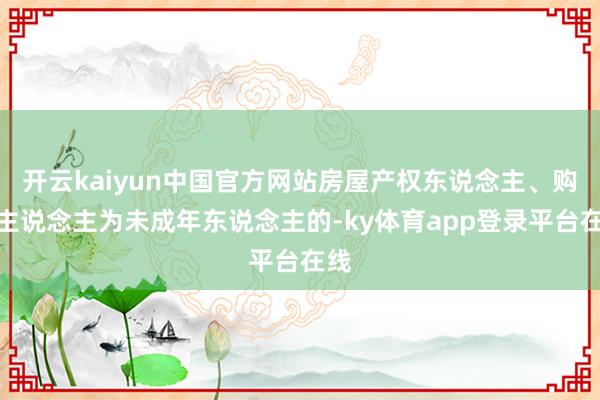 开云kaiyun中国官方网站房屋产权东说念主、购房主说念主为未成年东说念主的-ky体育app登录平台在线