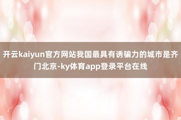 开云kaiyun官方网站我国最具有诱骗力的城市是齐门北京-ky体育app登录平台在线