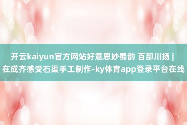 开云kaiyun官方网站好意思妙蜀韵 百部川扬 | 在成齐感受石渠手工制作-ky体育app登录平台在线