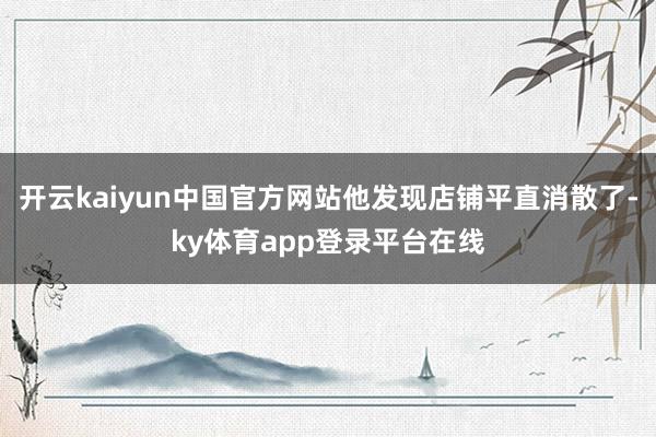开云kaiyun中国官方网站他发现店铺平直消散了-ky体育app登录平台在线