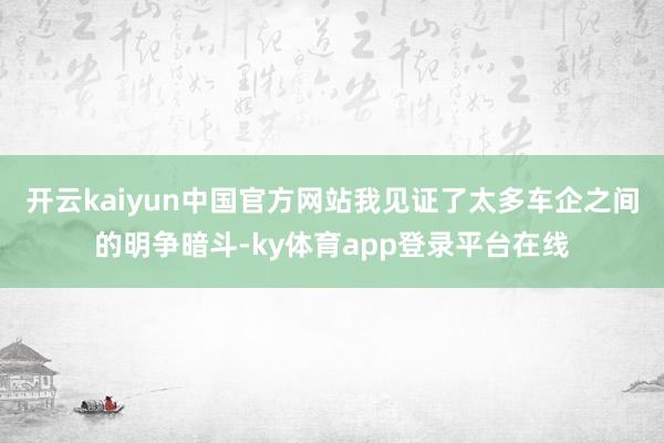 开云kaiyun中国官方网站我见证了太多车企之间的明争暗斗-ky体育app登录平台在线