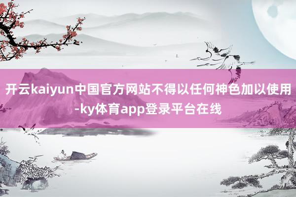 开云kaiyun中国官方网站不得以任何神色加以使用-ky体育app登录平台在线