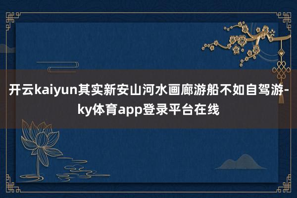 开云kaiyun其实新安山河水画廊游船不如自驾游-ky体育app登录平台在线