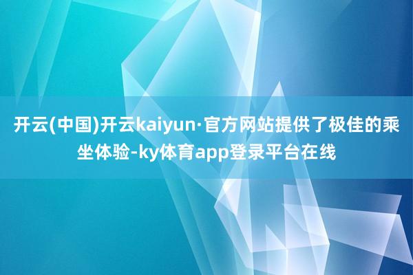 开云(中国)开云kaiyun·官方网站提供了极佳的乘坐体验-ky体育app登录平台在线