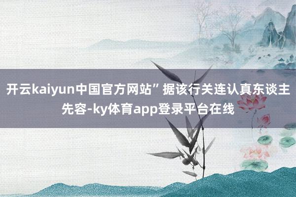 开云kaiyun中国官方网站”据该行关连认真东谈主先容-ky体育app登录平台在线