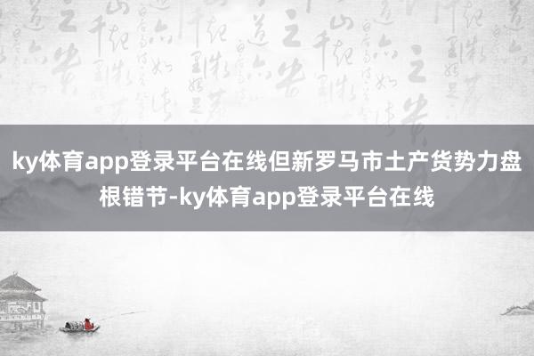 ky体育app登录平台在线但新罗马市土产货势力盘根错节-ky体育app登录平台在线