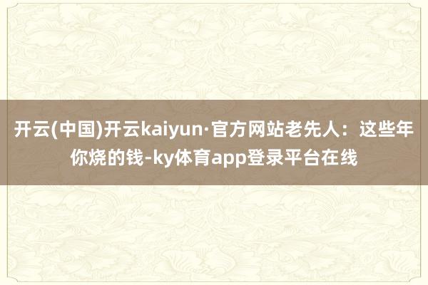 开云(中国)开云kaiyun·官方网站老先人：这些年你烧的钱-ky体育app登录平台在线