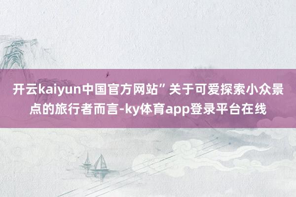 开云kaiyun中国官方网站”关于可爱探索小众景点的旅行者而言-ky体育app登录平台在线