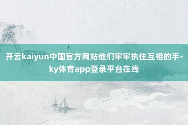开云kaiyun中国官方网站他们牢牢执住互相的手-ky体育app登录平台在线