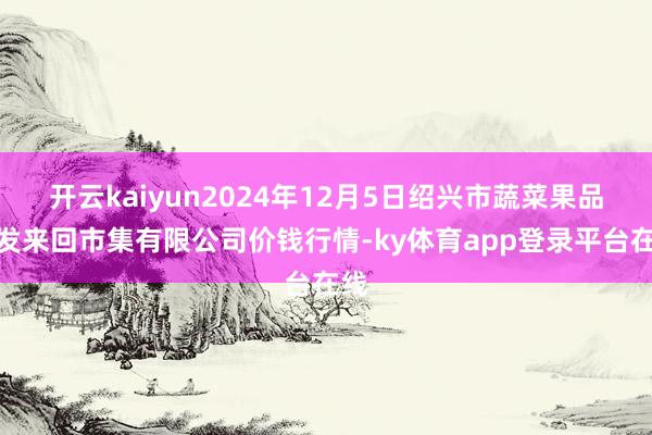 开云kaiyun2024年12月5日绍兴市蔬菜果品批发来回市集有限公司价钱行情-ky体育app登录平台在线