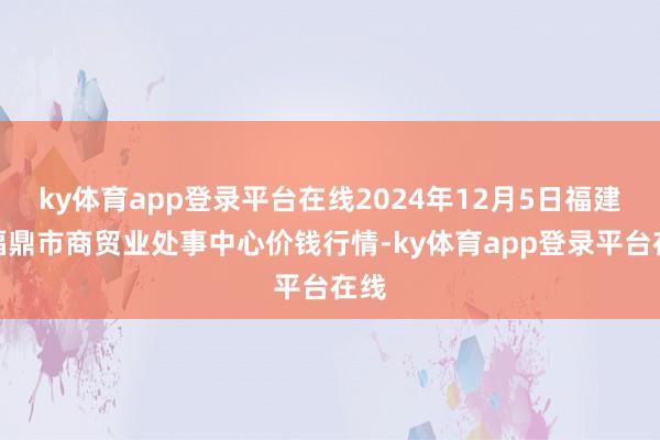 ky体育app登录平台在线2024年12月5日福建省福鼎市商贸业处事中心价钱行情-ky体育app登录平台在线