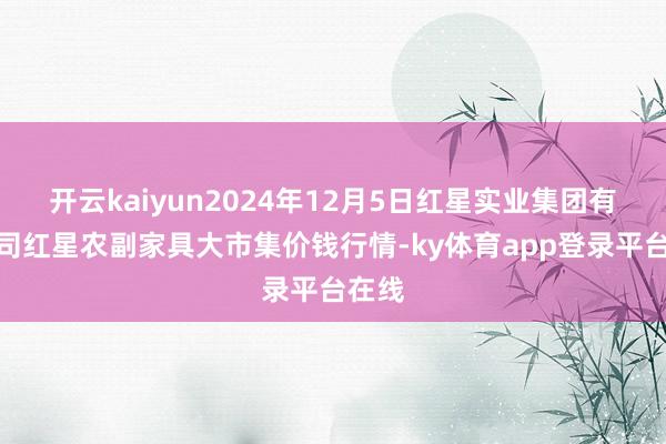 开云kaiyun2024年12月5日红星实业集团有限公司红星农副家具大市集价钱行情-ky体育app登录平台在线