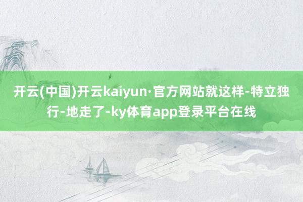 开云(中国)开云kaiyun·官方网站就这样-特立独行-地走了-ky体育app登录平台在线