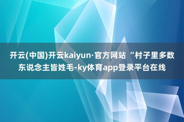 开云(中国)开云kaiyun·官方网站 “村子里多数东说念主皆姓毛-ky体育app登录平台在线