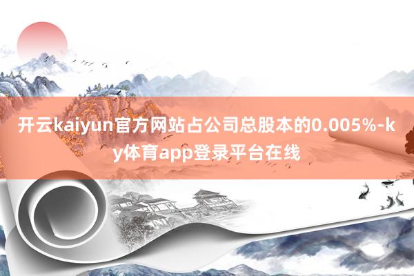 开云kaiyun官方网站占公司总股本的0.005%-ky体育app登录平台在线