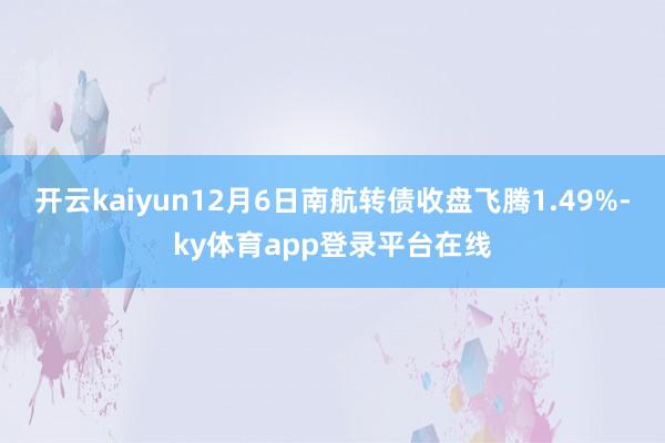 开云kaiyun12月6日南航转债收盘飞腾1.49%-ky体育app登录平台在线